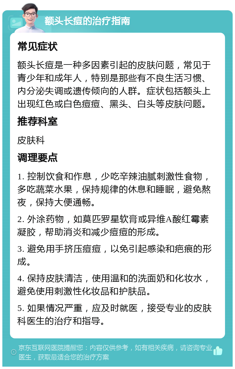 额头长痘的治疗指南 常见症状 额头长痘是一种多因素引起的皮肤问题，常见于青少年和成年人，特别是那些有不良生活习惯、内分泌失调或遗传倾向的人群。症状包括额头上出现红色或白色痘痘、黑头、白头等皮肤问题。 推荐科室 皮肤科 调理要点 1. 控制饮食和作息，少吃辛辣油腻刺激性食物，多吃蔬菜水果，保持规律的休息和睡眠，避免熬夜，保持大便通畅。 2. 外涂药物，如莫匹罗星软膏或异维A酸红霉素凝胶，帮助消炎和减少痘痘的形成。 3. 避免用手挤压痘痘，以免引起感染和疤痕的形成。 4. 保持皮肤清洁，使用温和的洗面奶和化妆水，避免使用刺激性化妆品和护肤品。 5. 如果情况严重，应及时就医，接受专业的皮肤科医生的治疗和指导。