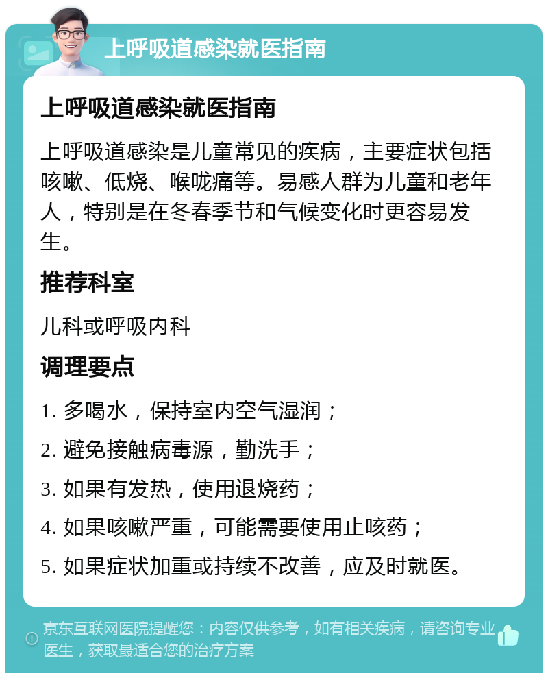 上呼吸道感染就医指南 上呼吸道感染就医指南 上呼吸道感染是儿童常见的疾病，主要症状包括咳嗽、低烧、喉咙痛等。易感人群为儿童和老年人，特别是在冬春季节和气候变化时更容易发生。 推荐科室 儿科或呼吸内科 调理要点 1. 多喝水，保持室内空气湿润； 2. 避免接触病毒源，勤洗手； 3. 如果有发热，使用退烧药； 4. 如果咳嗽严重，可能需要使用止咳药； 5. 如果症状加重或持续不改善，应及时就医。