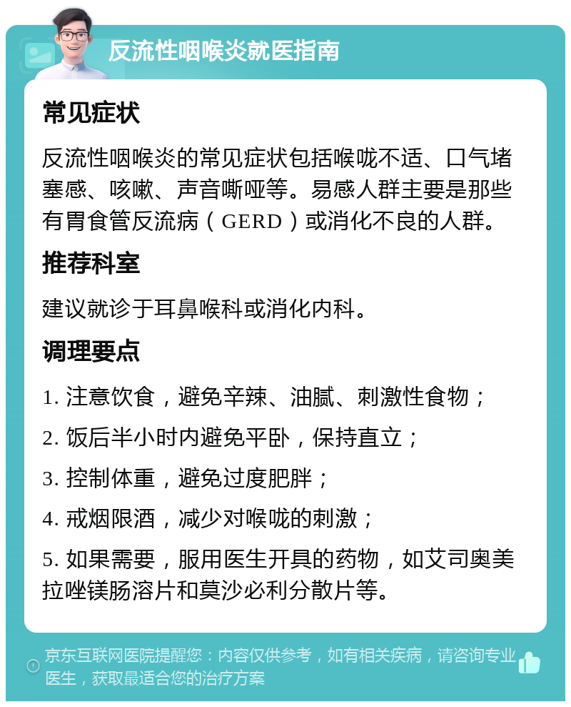 反流性咽喉炎就医指南 常见症状 反流性咽喉炎的常见症状包括喉咙不适、口气堵塞感、咳嗽、声音嘶哑等。易感人群主要是那些有胃食管反流病（GERD）或消化不良的人群。 推荐科室 建议就诊于耳鼻喉科或消化内科。 调理要点 1. 注意饮食，避免辛辣、油腻、刺激性食物； 2. 饭后半小时内避免平卧，保持直立； 3. 控制体重，避免过度肥胖； 4. 戒烟限酒，减少对喉咙的刺激； 5. 如果需要，服用医生开具的药物，如艾司奥美拉唑镁肠溶片和莫沙必利分散片等。