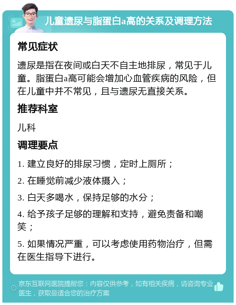 儿童遗尿与脂蛋白a高的关系及调理方法 常见症状 遗尿是指在夜间或白天不自主地排尿，常见于儿童。脂蛋白a高可能会增加心血管疾病的风险，但在儿童中并不常见，且与遗尿无直接关系。 推荐科室 儿科 调理要点 1. 建立良好的排尿习惯，定时上厕所； 2. 在睡觉前减少液体摄入； 3. 白天多喝水，保持足够的水分； 4. 给予孩子足够的理解和支持，避免责备和嘲笑； 5. 如果情况严重，可以考虑使用药物治疗，但需在医生指导下进行。