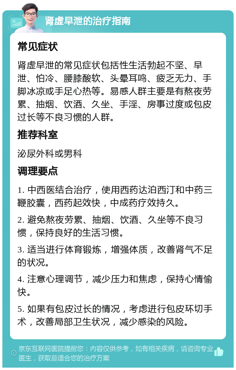 肾虚早泄的治疗指南 常见症状 肾虚早泄的常见症状包括性生活勃起不坚、早泄、怕冷、腰膝酸软、头晕耳鸣、疲乏无力、手脚冰凉或手足心热等。易感人群主要是有熬夜劳累、抽烟、饮酒、久坐、手淫、房事过度或包皮过长等不良习惯的人群。 推荐科室 泌尿外科或男科 调理要点 1. 中西医结合治疗，使用西药达泊西汀和中药三鞭胶囊，西药起效快，中成药疗效持久。 2. 避免熬夜劳累、抽烟、饮酒、久坐等不良习惯，保持良好的生活习惯。 3. 适当进行体育锻炼，增强体质，改善肾气不足的状况。 4. 注意心理调节，减少压力和焦虑，保持心情愉快。 5. 如果有包皮过长的情况，考虑进行包皮环切手术，改善局部卫生状况，减少感染的风险。