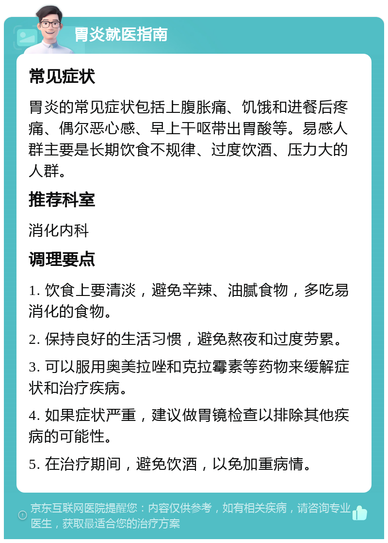 胃炎就医指南 常见症状 胃炎的常见症状包括上腹胀痛、饥饿和进餐后疼痛、偶尔恶心感、早上干呕带出胃酸等。易感人群主要是长期饮食不规律、过度饮酒、压力大的人群。 推荐科室 消化内科 调理要点 1. 饮食上要清淡，避免辛辣、油腻食物，多吃易消化的食物。 2. 保持良好的生活习惯，避免熬夜和过度劳累。 3. 可以服用奥美拉唑和克拉霉素等药物来缓解症状和治疗疾病。 4. 如果症状严重，建议做胃镜检查以排除其他疾病的可能性。 5. 在治疗期间，避免饮酒，以免加重病情。