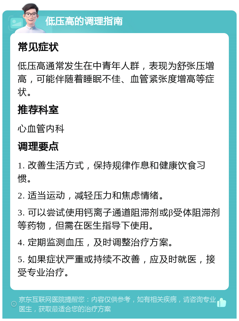 低压高的调理指南 常见症状 低压高通常发生在中青年人群，表现为舒张压增高，可能伴随着睡眠不佳、血管紧张度增高等症状。 推荐科室 心血管内科 调理要点 1. 改善生活方式，保持规律作息和健康饮食习惯。 2. 适当运动，减轻压力和焦虑情绪。 3. 可以尝试使用钙离子通道阻滞剂或β受体阻滞剂等药物，但需在医生指导下使用。 4. 定期监测血压，及时调整治疗方案。 5. 如果症状严重或持续不改善，应及时就医，接受专业治疗。