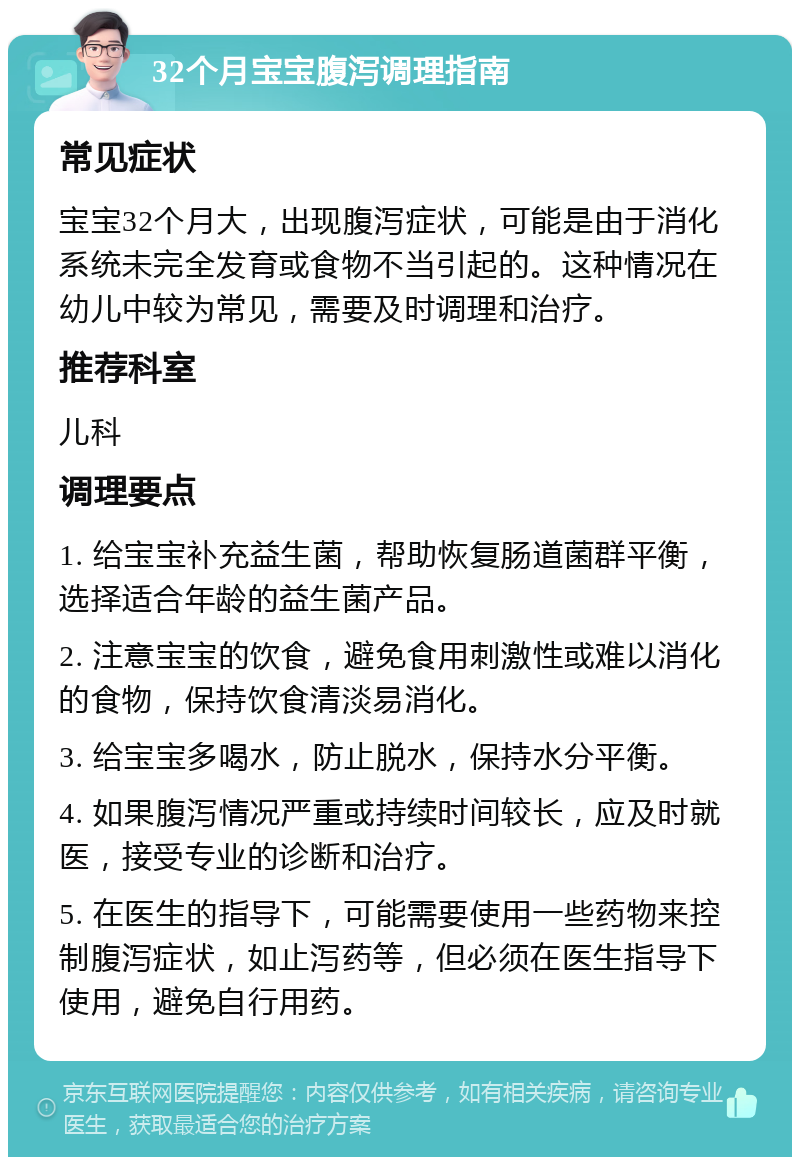 32个月宝宝腹泻调理指南 常见症状 宝宝32个月大，出现腹泻症状，可能是由于消化系统未完全发育或食物不当引起的。这种情况在幼儿中较为常见，需要及时调理和治疗。 推荐科室 儿科 调理要点 1. 给宝宝补充益生菌，帮助恢复肠道菌群平衡，选择适合年龄的益生菌产品。 2. 注意宝宝的饮食，避免食用刺激性或难以消化的食物，保持饮食清淡易消化。 3. 给宝宝多喝水，防止脱水，保持水分平衡。 4. 如果腹泻情况严重或持续时间较长，应及时就医，接受专业的诊断和治疗。 5. 在医生的指导下，可能需要使用一些药物来控制腹泻症状，如止泻药等，但必须在医生指导下使用，避免自行用药。