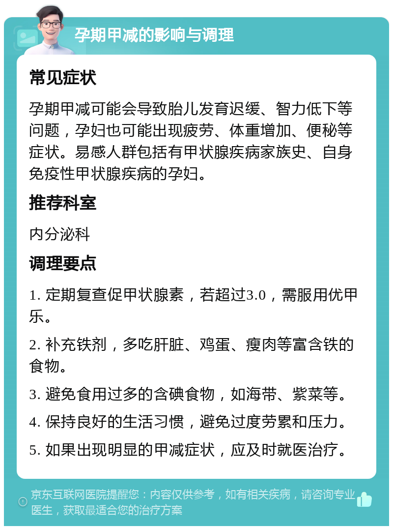 孕期甲减的影响与调理 常见症状 孕期甲减可能会导致胎儿发育迟缓、智力低下等问题，孕妇也可能出现疲劳、体重增加、便秘等症状。易感人群包括有甲状腺疾病家族史、自身免疫性甲状腺疾病的孕妇。 推荐科室 内分泌科 调理要点 1. 定期复查促甲状腺素，若超过3.0，需服用优甲乐。 2. 补充铁剂，多吃肝脏、鸡蛋、瘦肉等富含铁的食物。 3. 避免食用过多的含碘食物，如海带、紫菜等。 4. 保持良好的生活习惯，避免过度劳累和压力。 5. 如果出现明显的甲减症状，应及时就医治疗。