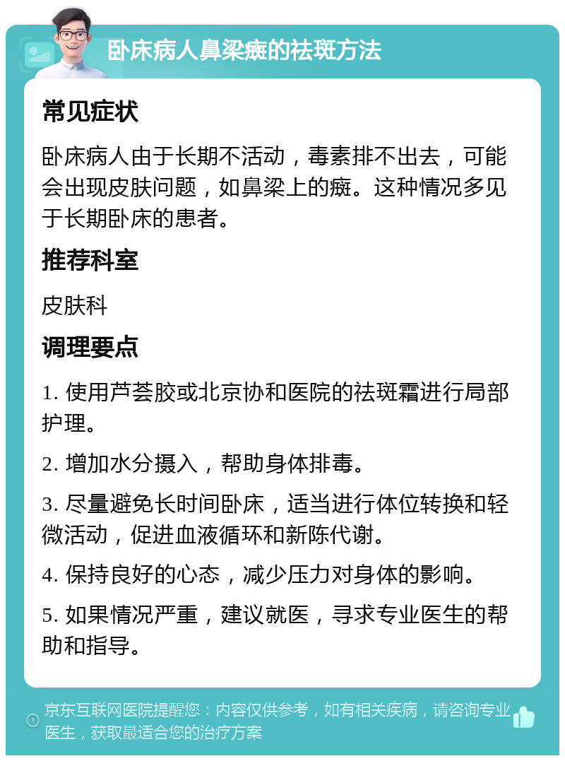 卧床病人鼻梁癍的祛斑方法 常见症状 卧床病人由于长期不活动，毒素排不出去，可能会出现皮肤问题，如鼻梁上的癍。这种情况多见于长期卧床的患者。 推荐科室 皮肤科 调理要点 1. 使用芦荟胶或北京协和医院的祛斑霜进行局部护理。 2. 增加水分摄入，帮助身体排毒。 3. 尽量避免长时间卧床，适当进行体位转换和轻微活动，促进血液循环和新陈代谢。 4. 保持良好的心态，减少压力对身体的影响。 5. 如果情况严重，建议就医，寻求专业医生的帮助和指导。