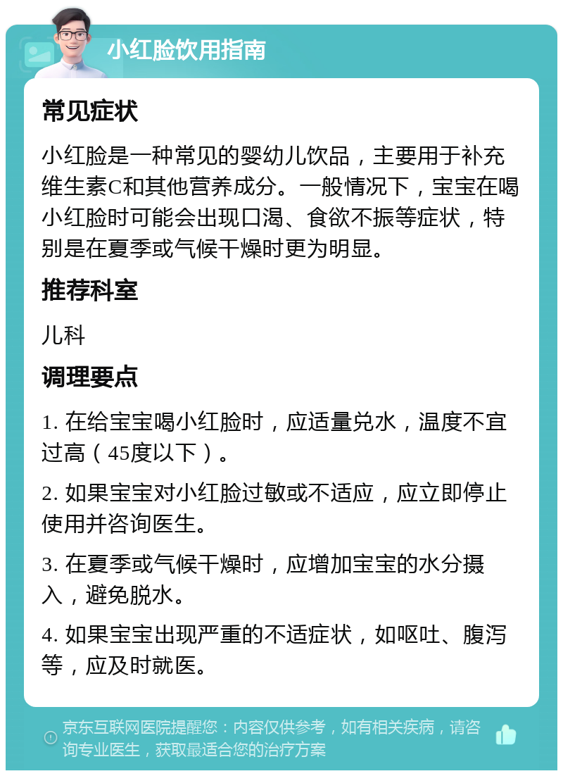 小红脸饮用指南 常见症状 小红脸是一种常见的婴幼儿饮品，主要用于补充维生素C和其他营养成分。一般情况下，宝宝在喝小红脸时可能会出现口渴、食欲不振等症状，特别是在夏季或气候干燥时更为明显。 推荐科室 儿科 调理要点 1. 在给宝宝喝小红脸时，应适量兑水，温度不宜过高（45度以下）。 2. 如果宝宝对小红脸过敏或不适应，应立即停止使用并咨询医生。 3. 在夏季或气候干燥时，应增加宝宝的水分摄入，避免脱水。 4. 如果宝宝出现严重的不适症状，如呕吐、腹泻等，应及时就医。