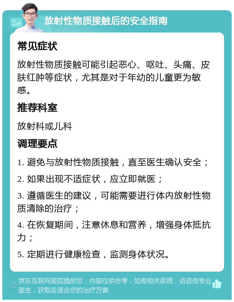 放射性物质接触后的安全指南 常见症状 放射性物质接触可能引起恶心、呕吐、头痛、皮肤红肿等症状，尤其是对于年幼的儿童更为敏感。 推荐科室 放射科或儿科 调理要点 1. 避免与放射性物质接触，直至医生确认安全； 2. 如果出现不适症状，应立即就医； 3. 遵循医生的建议，可能需要进行体内放射性物质清除的治疗； 4. 在恢复期间，注意休息和营养，增强身体抵抗力； 5. 定期进行健康检查，监测身体状况。