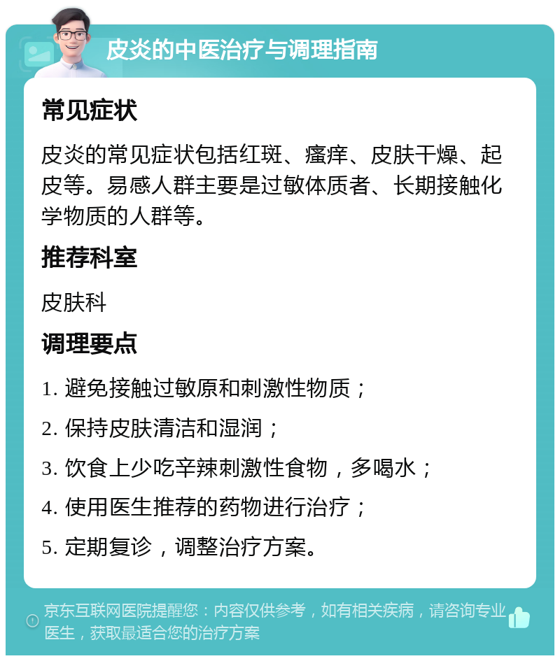 皮炎的中医治疗与调理指南 常见症状 皮炎的常见症状包括红斑、瘙痒、皮肤干燥、起皮等。易感人群主要是过敏体质者、长期接触化学物质的人群等。 推荐科室 皮肤科 调理要点 1. 避免接触过敏原和刺激性物质； 2. 保持皮肤清洁和湿润； 3. 饮食上少吃辛辣刺激性食物，多喝水； 4. 使用医生推荐的药物进行治疗； 5. 定期复诊，调整治疗方案。