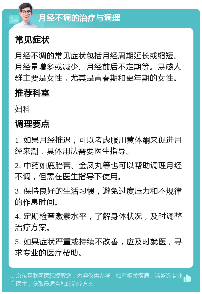 月经不调的治疗与调理 常见症状 月经不调的常见症状包括月经周期延长或缩短、月经量增多或减少、月经前后不定期等。易感人群主要是女性，尤其是青春期和更年期的女性。 推荐科室 妇科 调理要点 1. 如果月经推迟，可以考虑服用黄体酮来促进月经来潮，具体用法需要医生指导。 2. 中药如鹿胎膏、金凤丸等也可以帮助调理月经不调，但需在医生指导下使用。 3. 保持良好的生活习惯，避免过度压力和不规律的作息时间。 4. 定期检查激素水平，了解身体状况，及时调整治疗方案。 5. 如果症状严重或持续不改善，应及时就医，寻求专业的医疗帮助。