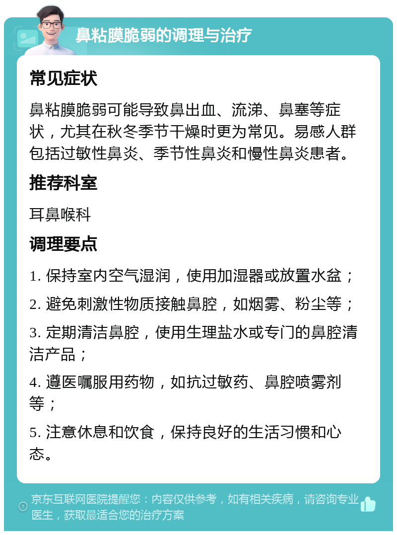 鼻粘膜脆弱的调理与治疗 常见症状 鼻粘膜脆弱可能导致鼻出血、流涕、鼻塞等症状，尤其在秋冬季节干燥时更为常见。易感人群包括过敏性鼻炎、季节性鼻炎和慢性鼻炎患者。 推荐科室 耳鼻喉科 调理要点 1. 保持室内空气湿润，使用加湿器或放置水盆； 2. 避免刺激性物质接触鼻腔，如烟雾、粉尘等； 3. 定期清洁鼻腔，使用生理盐水或专门的鼻腔清洁产品； 4. 遵医嘱服用药物，如抗过敏药、鼻腔喷雾剂等； 5. 注意休息和饮食，保持良好的生活习惯和心态。