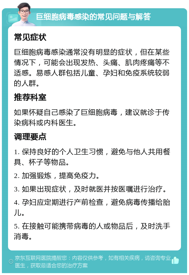 巨细胞病毒感染的常见问题与解答 常见症状 巨细胞病毒感染通常没有明显的症状，但在某些情况下，可能会出现发热、头痛、肌肉疼痛等不适感。易感人群包括儿童、孕妇和免疫系统较弱的人群。 推荐科室 如果怀疑自己感染了巨细胞病毒，建议就诊于传染病科或内科医生。 调理要点 1. 保持良好的个人卫生习惯，避免与他人共用餐具、杯子等物品。 2. 加强锻炼，提高免疫力。 3. 如果出现症状，及时就医并按医嘱进行治疗。 4. 孕妇应定期进行产前检查，避免病毒传播给胎儿。 5. 在接触可能携带病毒的人或物品后，及时洗手消毒。