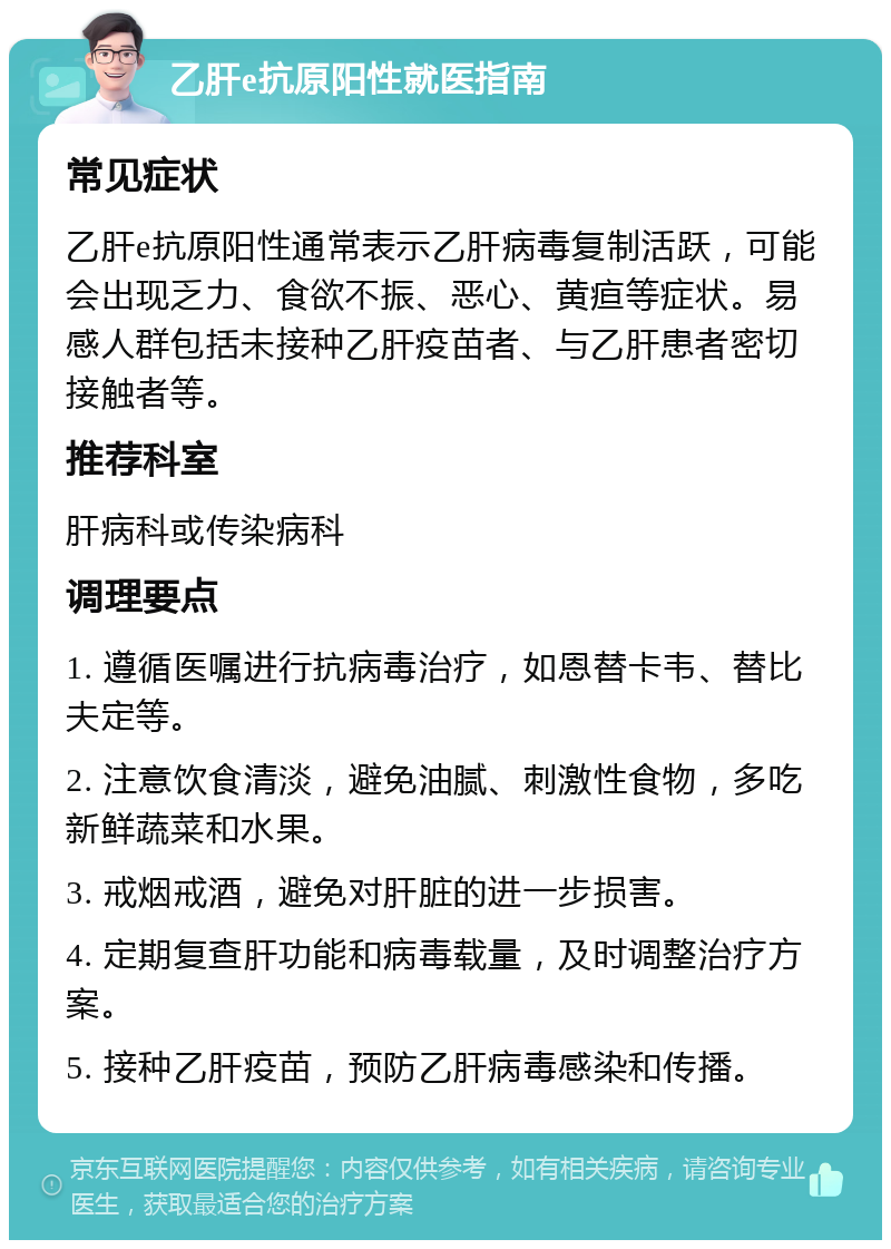 乙肝e抗原阳性就医指南 常见症状 乙肝e抗原阳性通常表示乙肝病毒复制活跃，可能会出现乏力、食欲不振、恶心、黄疸等症状。易感人群包括未接种乙肝疫苗者、与乙肝患者密切接触者等。 推荐科室 肝病科或传染病科 调理要点 1. 遵循医嘱进行抗病毒治疗，如恩替卡韦、替比夫定等。 2. 注意饮食清淡，避免油腻、刺激性食物，多吃新鲜蔬菜和水果。 3. 戒烟戒酒，避免对肝脏的进一步损害。 4. 定期复查肝功能和病毒载量，及时调整治疗方案。 5. 接种乙肝疫苗，预防乙肝病毒感染和传播。