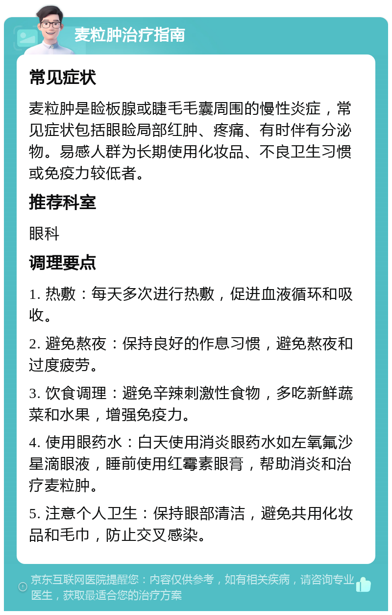 麦粒肿治疗指南 常见症状 麦粒肿是睑板腺或睫毛毛囊周围的慢性炎症，常见症状包括眼睑局部红肿、疼痛、有时伴有分泌物。易感人群为长期使用化妆品、不良卫生习惯或免疫力较低者。 推荐科室 眼科 调理要点 1. 热敷：每天多次进行热敷，促进血液循环和吸收。 2. 避免熬夜：保持良好的作息习惯，避免熬夜和过度疲劳。 3. 饮食调理：避免辛辣刺激性食物，多吃新鲜蔬菜和水果，增强免疫力。 4. 使用眼药水：白天使用消炎眼药水如左氧氟沙星滴眼液，睡前使用红霉素眼膏，帮助消炎和治疗麦粒肿。 5. 注意个人卫生：保持眼部清洁，避免共用化妆品和毛巾，防止交叉感染。