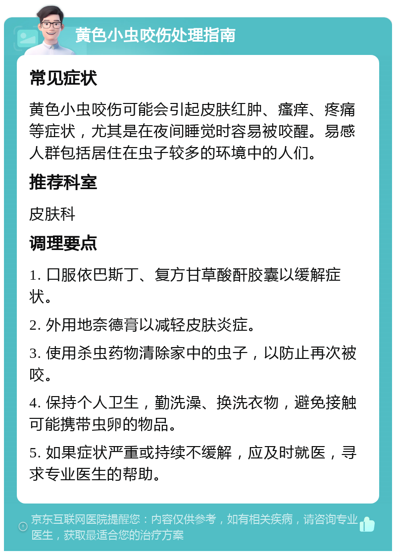 黄色小虫咬伤处理指南 常见症状 黄色小虫咬伤可能会引起皮肤红肿、瘙痒、疼痛等症状，尤其是在夜间睡觉时容易被咬醒。易感人群包括居住在虫子较多的环境中的人们。 推荐科室 皮肤科 调理要点 1. 口服依巴斯丁、复方甘草酸酐胶囊以缓解症状。 2. 外用地奈德膏以减轻皮肤炎症。 3. 使用杀虫药物清除家中的虫子，以防止再次被咬。 4. 保持个人卫生，勤洗澡、换洗衣物，避免接触可能携带虫卵的物品。 5. 如果症状严重或持续不缓解，应及时就医，寻求专业医生的帮助。