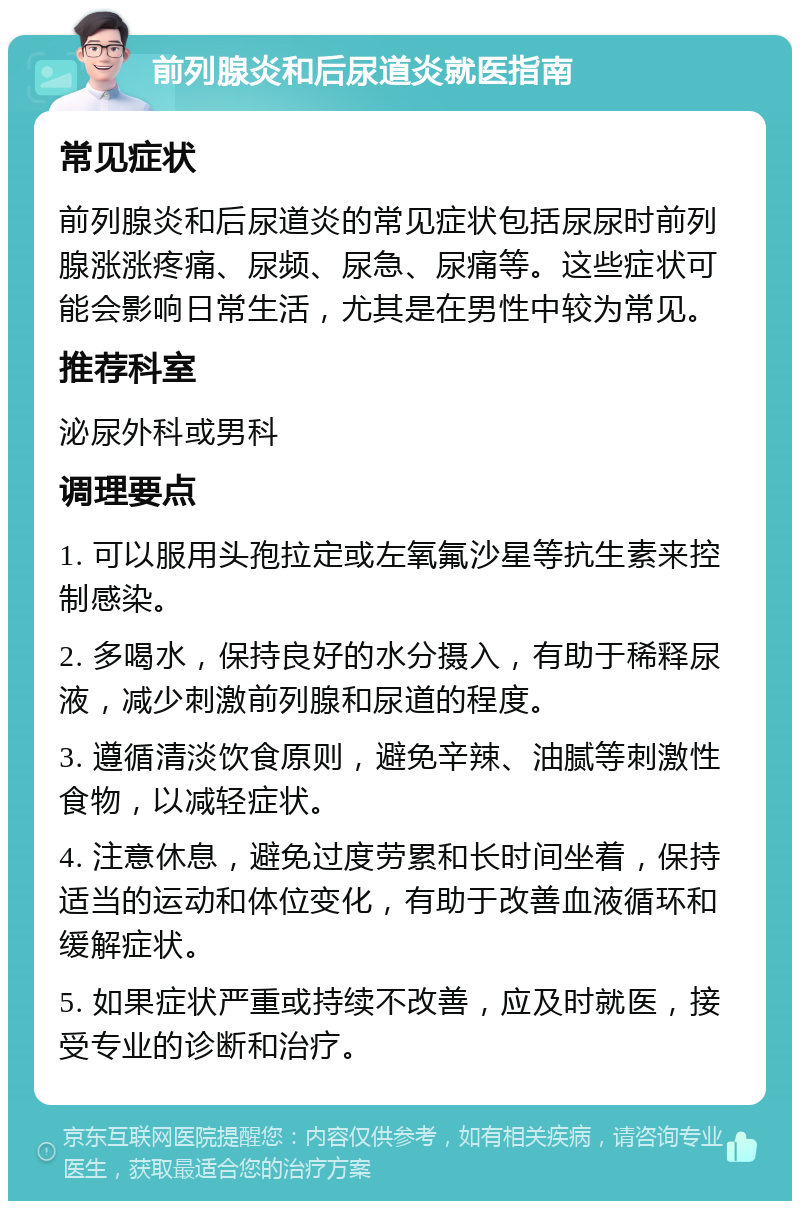 前列腺炎和后尿道炎就医指南 常见症状 前列腺炎和后尿道炎的常见症状包括尿尿时前列腺涨涨疼痛、尿频、尿急、尿痛等。这些症状可能会影响日常生活，尤其是在男性中较为常见。 推荐科室 泌尿外科或男科 调理要点 1. 可以服用头孢拉定或左氧氟沙星等抗生素来控制感染。 2. 多喝水，保持良好的水分摄入，有助于稀释尿液，减少刺激前列腺和尿道的程度。 3. 遵循清淡饮食原则，避免辛辣、油腻等刺激性食物，以减轻症状。 4. 注意休息，避免过度劳累和长时间坐着，保持适当的运动和体位变化，有助于改善血液循环和缓解症状。 5. 如果症状严重或持续不改善，应及时就医，接受专业的诊断和治疗。