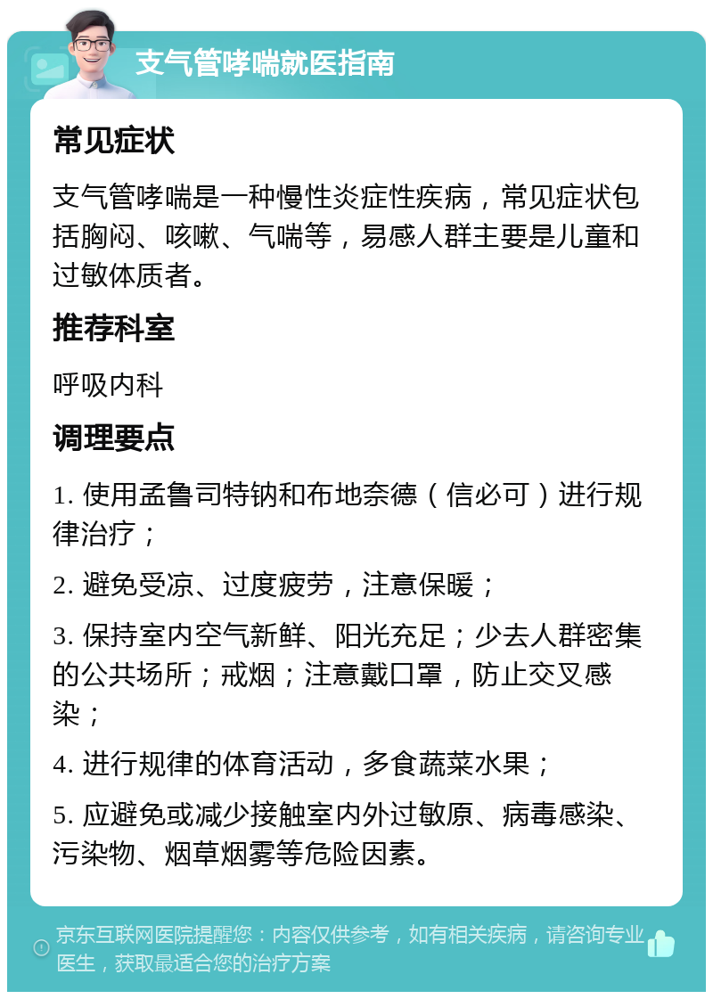 支气管哮喘就医指南 常见症状 支气管哮喘是一种慢性炎症性疾病，常见症状包括胸闷、咳嗽、气喘等，易感人群主要是儿童和过敏体质者。 推荐科室 呼吸内科 调理要点 1. 使用孟鲁司特钠和布地奈德（信必可）进行规律治疗； 2. 避免受凉、过度疲劳，注意保暖； 3. 保持室内空气新鲜、阳光充足；少去人群密集的公共场所；戒烟；注意戴口罩，防止交叉感染； 4. 进行规律的体育活动，多食蔬菜水果； 5. 应避免或减少接触室内外过敏原、病毒感染、污染物、烟草烟雾等危险因素。