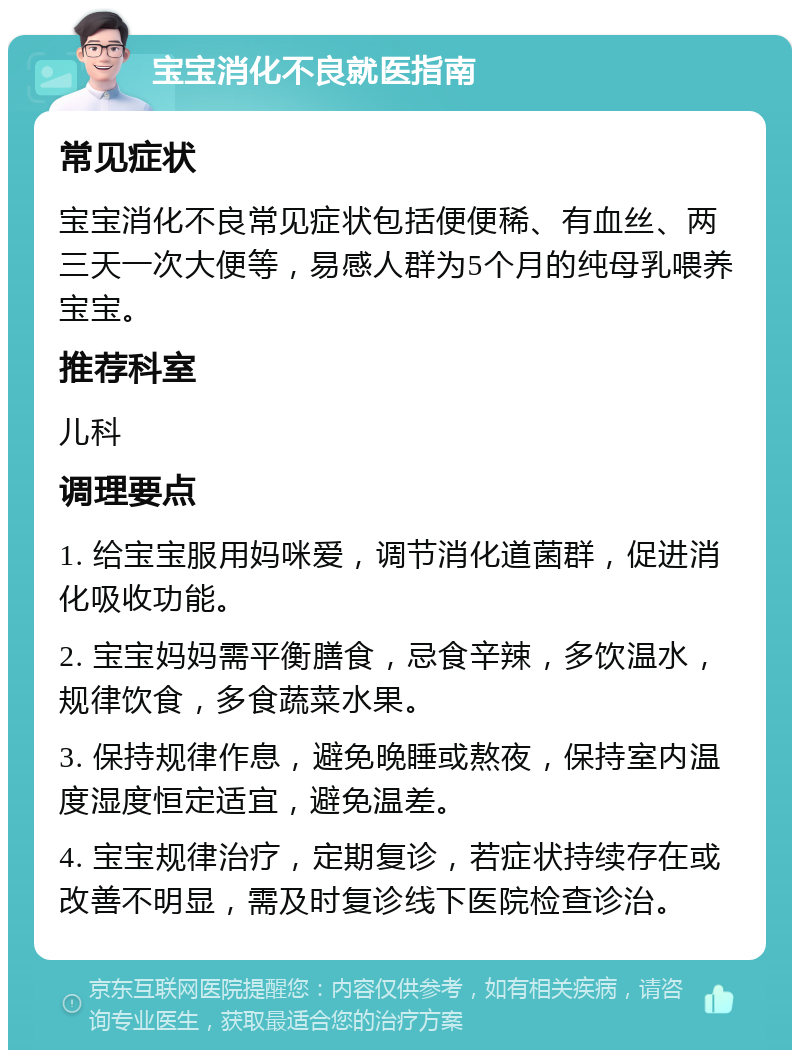 宝宝消化不良就医指南 常见症状 宝宝消化不良常见症状包括便便稀、有血丝、两三天一次大便等，易感人群为5个月的纯母乳喂养宝宝。 推荐科室 儿科 调理要点 1. 给宝宝服用妈咪爱，调节消化道菌群，促进消化吸收功能。 2. 宝宝妈妈需平衡膳食，忌食辛辣，多饮温水，规律饮食，多食蔬菜水果。 3. 保持规律作息，避免晚睡或熬夜，保持室内温度湿度恒定适宜，避免温差。 4. 宝宝规律治疗，定期复诊，若症状持续存在或改善不明显，需及时复诊线下医院检查诊治。