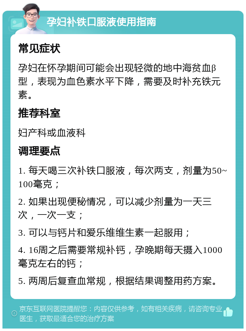 孕妇补铁口服液使用指南 常见症状 孕妇在怀孕期间可能会出现轻微的地中海贫血β型，表现为血色素水平下降，需要及时补充铁元素。 推荐科室 妇产科或血液科 调理要点 1. 每天喝三次补铁口服液，每次两支，剂量为50~100毫克； 2. 如果出现便秘情况，可以减少剂量为一天三次，一次一支； 3. 可以与钙片和爱乐维维生素一起服用； 4. 16周之后需要常规补钙，孕晚期每天摄入1000毫克左右的钙； 5. 两周后复查血常规，根据结果调整用药方案。