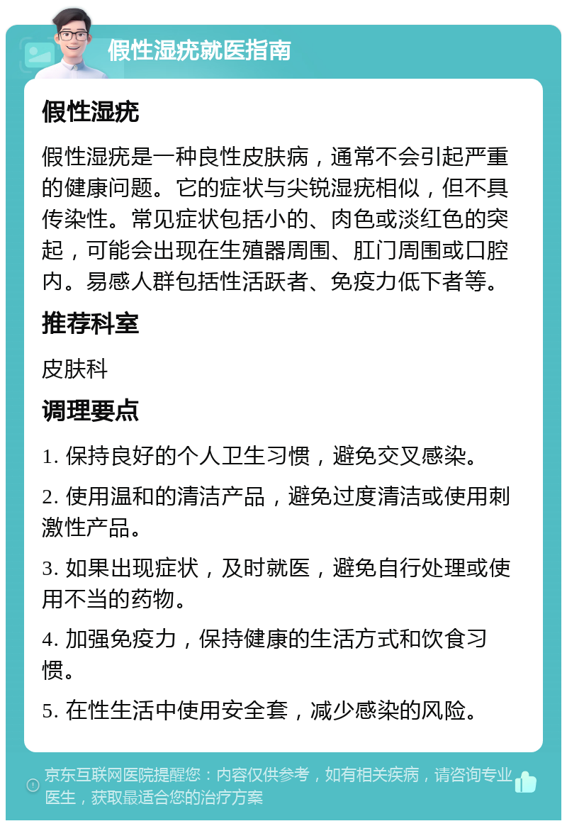 假性湿疣就医指南 假性湿疣 假性湿疣是一种良性皮肤病，通常不会引起严重的健康问题。它的症状与尖锐湿疣相似，但不具传染性。常见症状包括小的、肉色或淡红色的突起，可能会出现在生殖器周围、肛门周围或口腔内。易感人群包括性活跃者、免疫力低下者等。 推荐科室 皮肤科 调理要点 1. 保持良好的个人卫生习惯，避免交叉感染。 2. 使用温和的清洁产品，避免过度清洁或使用刺激性产品。 3. 如果出现症状，及时就医，避免自行处理或使用不当的药物。 4. 加强免疫力，保持健康的生活方式和饮食习惯。 5. 在性生活中使用安全套，减少感染的风险。