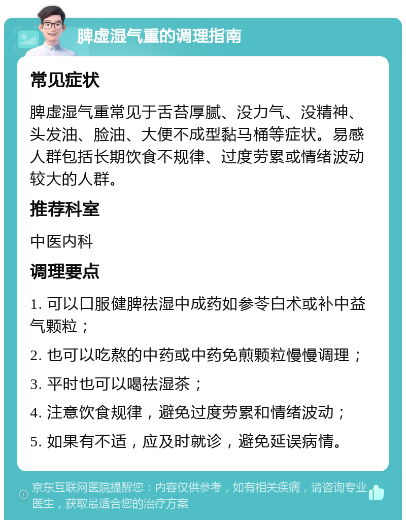 脾虚湿气重的调理指南 常见症状 脾虚湿气重常见于舌苔厚腻、没力气、没精神、头发油、脸油、大便不成型黏马桶等症状。易感人群包括长期饮食不规律、过度劳累或情绪波动较大的人群。 推荐科室 中医内科 调理要点 1. 可以口服健脾祛湿中成药如参苓白术或补中益气颗粒； 2. 也可以吃熬的中药或中药免煎颗粒慢慢调理； 3. 平时也可以喝祛湿茶； 4. 注意饮食规律，避免过度劳累和情绪波动； 5. 如果有不适，应及时就诊，避免延误病情。