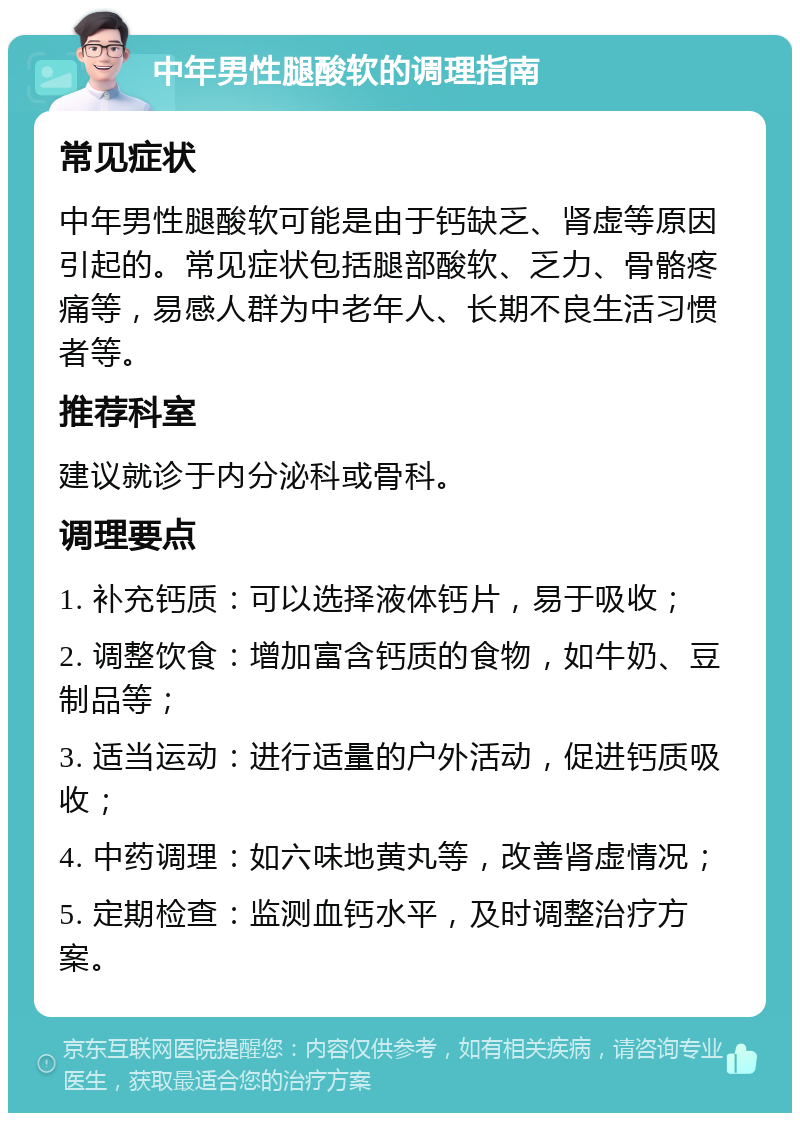 中年男性腿酸软的调理指南 常见症状 中年男性腿酸软可能是由于钙缺乏、肾虚等原因引起的。常见症状包括腿部酸软、乏力、骨骼疼痛等，易感人群为中老年人、长期不良生活习惯者等。 推荐科室 建议就诊于内分泌科或骨科。 调理要点 1. 补充钙质：可以选择液体钙片，易于吸收； 2. 调整饮食：增加富含钙质的食物，如牛奶、豆制品等； 3. 适当运动：进行适量的户外活动，促进钙质吸收； 4. 中药调理：如六味地黄丸等，改善肾虚情况； 5. 定期检查：监测血钙水平，及时调整治疗方案。