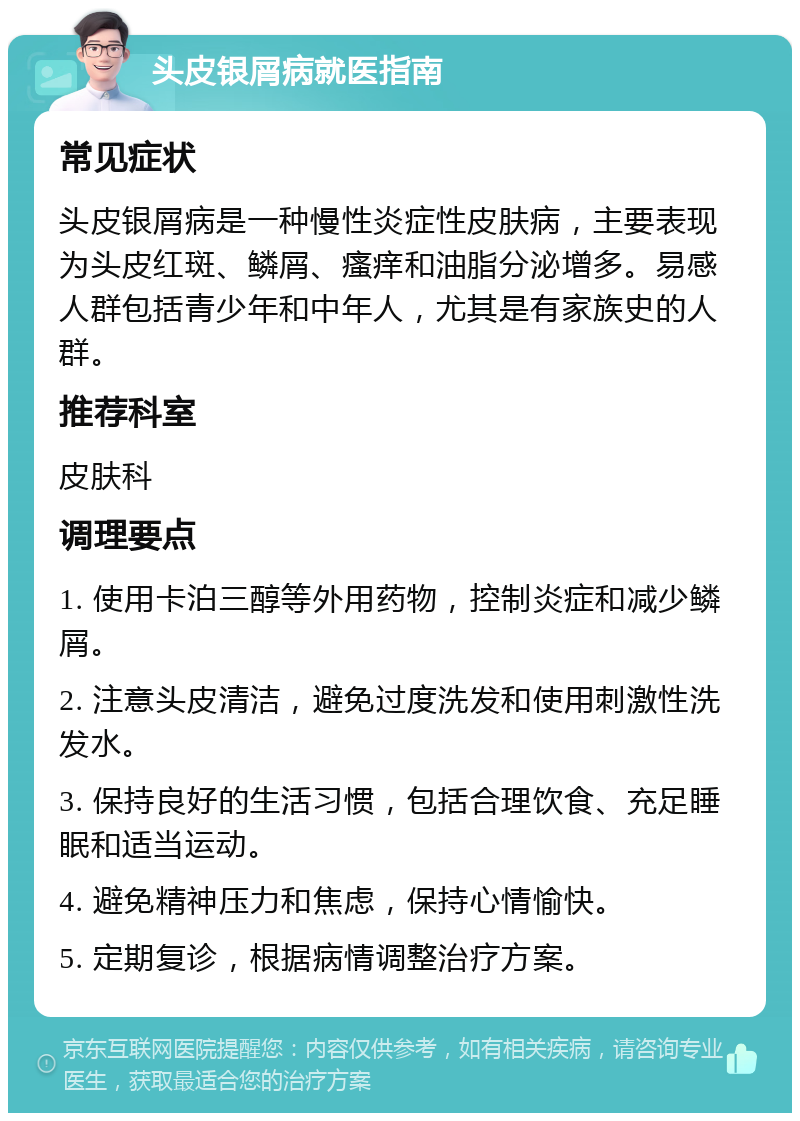 头皮银屑病就医指南 常见症状 头皮银屑病是一种慢性炎症性皮肤病，主要表现为头皮红斑、鳞屑、瘙痒和油脂分泌增多。易感人群包括青少年和中年人，尤其是有家族史的人群。 推荐科室 皮肤科 调理要点 1. 使用卡泊三醇等外用药物，控制炎症和减少鳞屑。 2. 注意头皮清洁，避免过度洗发和使用刺激性洗发水。 3. 保持良好的生活习惯，包括合理饮食、充足睡眠和适当运动。 4. 避免精神压力和焦虑，保持心情愉快。 5. 定期复诊，根据病情调整治疗方案。