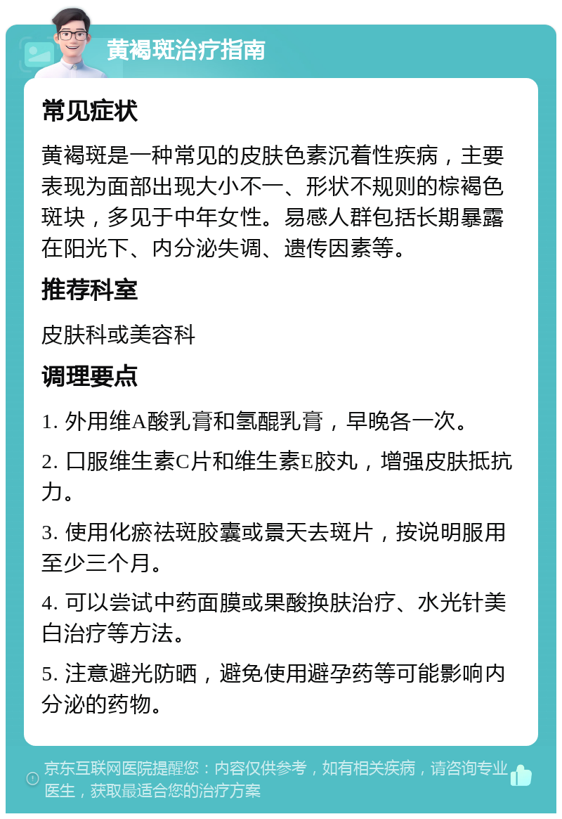 黄褐斑治疗指南 常见症状 黄褐斑是一种常见的皮肤色素沉着性疾病，主要表现为面部出现大小不一、形状不规则的棕褐色斑块，多见于中年女性。易感人群包括长期暴露在阳光下、内分泌失调、遗传因素等。 推荐科室 皮肤科或美容科 调理要点 1. 外用维A酸乳膏和氢醌乳膏，早晚各一次。 2. 口服维生素C片和维生素E胶丸，增强皮肤抵抗力。 3. 使用化瘀祛斑胶囊或景天去斑片，按说明服用至少三个月。 4. 可以尝试中药面膜或果酸换肤治疗、水光针美白治疗等方法。 5. 注意避光防晒，避免使用避孕药等可能影响内分泌的药物。