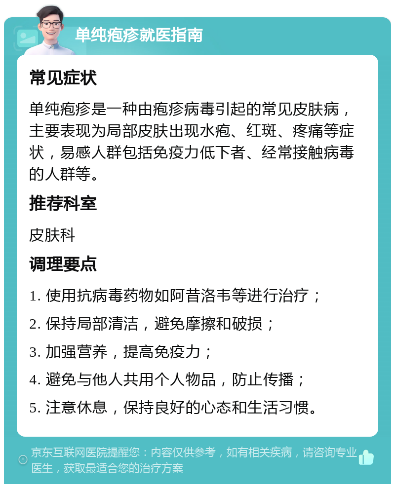 单纯疱疹就医指南 常见症状 单纯疱疹是一种由疱疹病毒引起的常见皮肤病，主要表现为局部皮肤出现水疱、红斑、疼痛等症状，易感人群包括免疫力低下者、经常接触病毒的人群等。 推荐科室 皮肤科 调理要点 1. 使用抗病毒药物如阿昔洛韦等进行治疗； 2. 保持局部清洁，避免摩擦和破损； 3. 加强营养，提高免疫力； 4. 避免与他人共用个人物品，防止传播； 5. 注意休息，保持良好的心态和生活习惯。