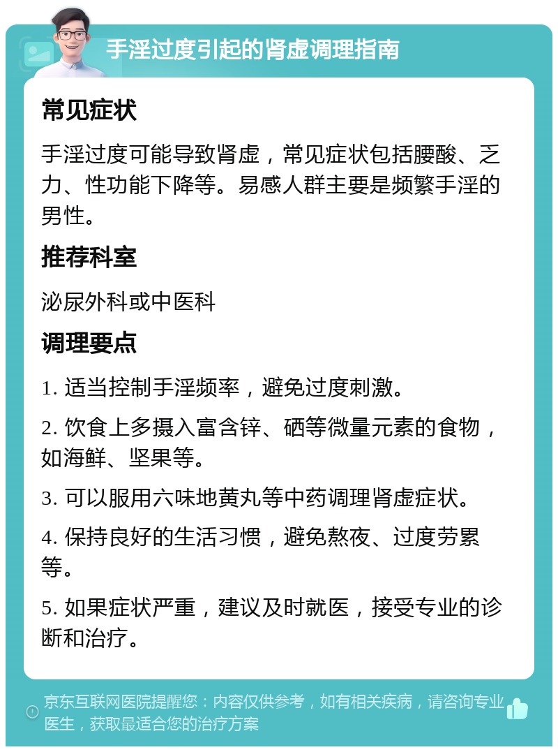 手淫过度引起的肾虚调理指南 常见症状 手淫过度可能导致肾虚，常见症状包括腰酸、乏力、性功能下降等。易感人群主要是频繁手淫的男性。 推荐科室 泌尿外科或中医科 调理要点 1. 适当控制手淫频率，避免过度刺激。 2. 饮食上多摄入富含锌、硒等微量元素的食物，如海鲜、坚果等。 3. 可以服用六味地黄丸等中药调理肾虚症状。 4. 保持良好的生活习惯，避免熬夜、过度劳累等。 5. 如果症状严重，建议及时就医，接受专业的诊断和治疗。