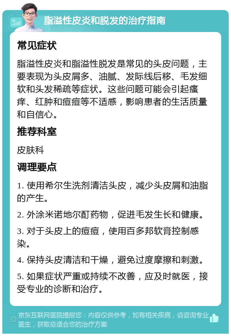 脂溢性皮炎和脱发的治疗指南 常见症状 脂溢性皮炎和脂溢性脱发是常见的头皮问题，主要表现为头皮屑多、油腻、发际线后移、毛发细软和头发稀疏等症状。这些问题可能会引起瘙痒、红肿和痘痘等不适感，影响患者的生活质量和自信心。 推荐科室 皮肤科 调理要点 1. 使用希尔生洗剂清洁头皮，减少头皮屑和油脂的产生。 2. 外涂米诺地尔酊药物，促进毛发生长和健康。 3. 对于头皮上的痘痘，使用百多邦软膏控制感染。 4. 保持头皮清洁和干燥，避免过度摩擦和刺激。 5. 如果症状严重或持续不改善，应及时就医，接受专业的诊断和治疗。