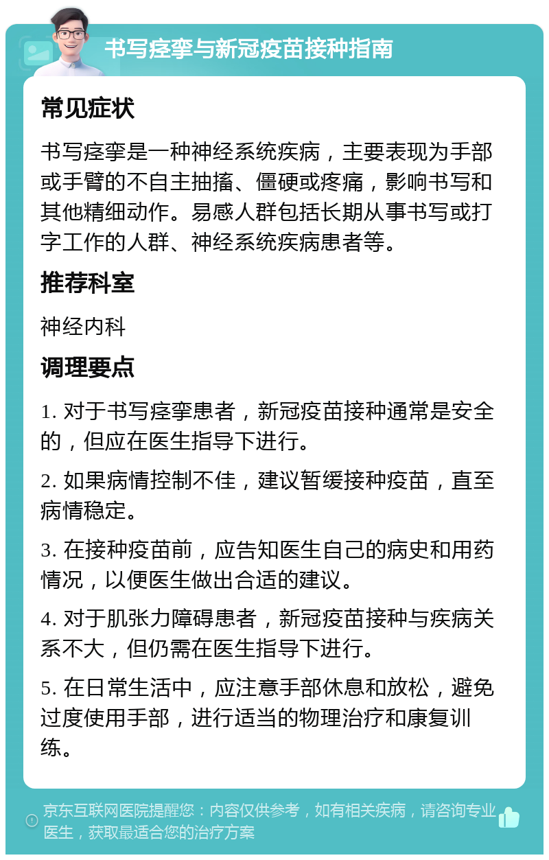 书写痉挛与新冠疫苗接种指南 常见症状 书写痉挛是一种神经系统疾病，主要表现为手部或手臂的不自主抽搐、僵硬或疼痛，影响书写和其他精细动作。易感人群包括长期从事书写或打字工作的人群、神经系统疾病患者等。 推荐科室 神经内科 调理要点 1. 对于书写痉挛患者，新冠疫苗接种通常是安全的，但应在医生指导下进行。 2. 如果病情控制不佳，建议暂缓接种疫苗，直至病情稳定。 3. 在接种疫苗前，应告知医生自己的病史和用药情况，以便医生做出合适的建议。 4. 对于肌张力障碍患者，新冠疫苗接种与疾病关系不大，但仍需在医生指导下进行。 5. 在日常生活中，应注意手部休息和放松，避免过度使用手部，进行适当的物理治疗和康复训练。