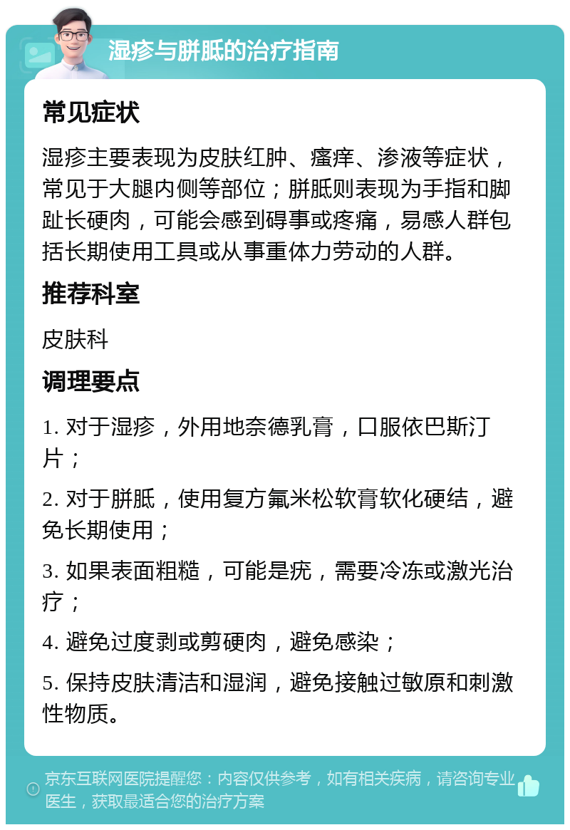 湿疹与胼胝的治疗指南 常见症状 湿疹主要表现为皮肤红肿、瘙痒、渗液等症状，常见于大腿内侧等部位；胼胝则表现为手指和脚趾长硬肉，可能会感到碍事或疼痛，易感人群包括长期使用工具或从事重体力劳动的人群。 推荐科室 皮肤科 调理要点 1. 对于湿疹，外用地奈德乳膏，口服依巴斯汀片； 2. 对于胼胝，使用复方氟米松软膏软化硬结，避免长期使用； 3. 如果表面粗糙，可能是疣，需要冷冻或激光治疗； 4. 避免过度剥或剪硬肉，避免感染； 5. 保持皮肤清洁和湿润，避免接触过敏原和刺激性物质。