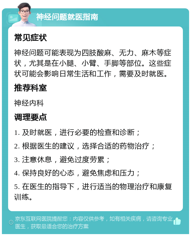 神经问题就医指南 常见症状 神经问题可能表现为四肢酸麻、无力、麻木等症状，尤其是在小腿、小臂、手脚等部位。这些症状可能会影响日常生活和工作，需要及时就医。 推荐科室 神经内科 调理要点 1. 及时就医，进行必要的检查和诊断； 2. 根据医生的建议，选择合适的药物治疗； 3. 注意休息，避免过度劳累； 4. 保持良好的心态，避免焦虑和压力； 5. 在医生的指导下，进行适当的物理治疗和康复训练。