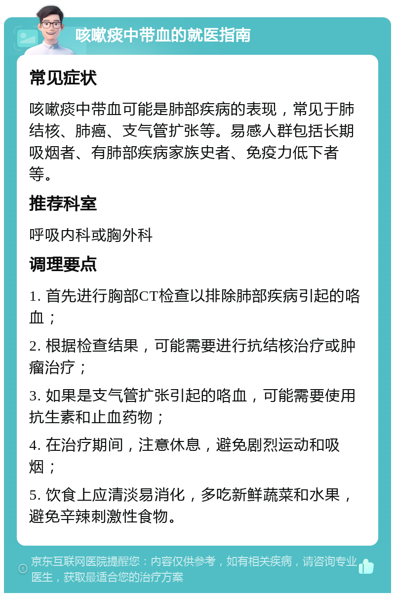 咳嗽痰中带血的就医指南 常见症状 咳嗽痰中带血可能是肺部疾病的表现，常见于肺结核、肺癌、支气管扩张等。易感人群包括长期吸烟者、有肺部疾病家族史者、免疫力低下者等。 推荐科室 呼吸内科或胸外科 调理要点 1. 首先进行胸部CT检查以排除肺部疾病引起的咯血； 2. 根据检查结果，可能需要进行抗结核治疗或肿瘤治疗； 3. 如果是支气管扩张引起的咯血，可能需要使用抗生素和止血药物； 4. 在治疗期间，注意休息，避免剧烈运动和吸烟； 5. 饮食上应清淡易消化，多吃新鲜蔬菜和水果，避免辛辣刺激性食物。