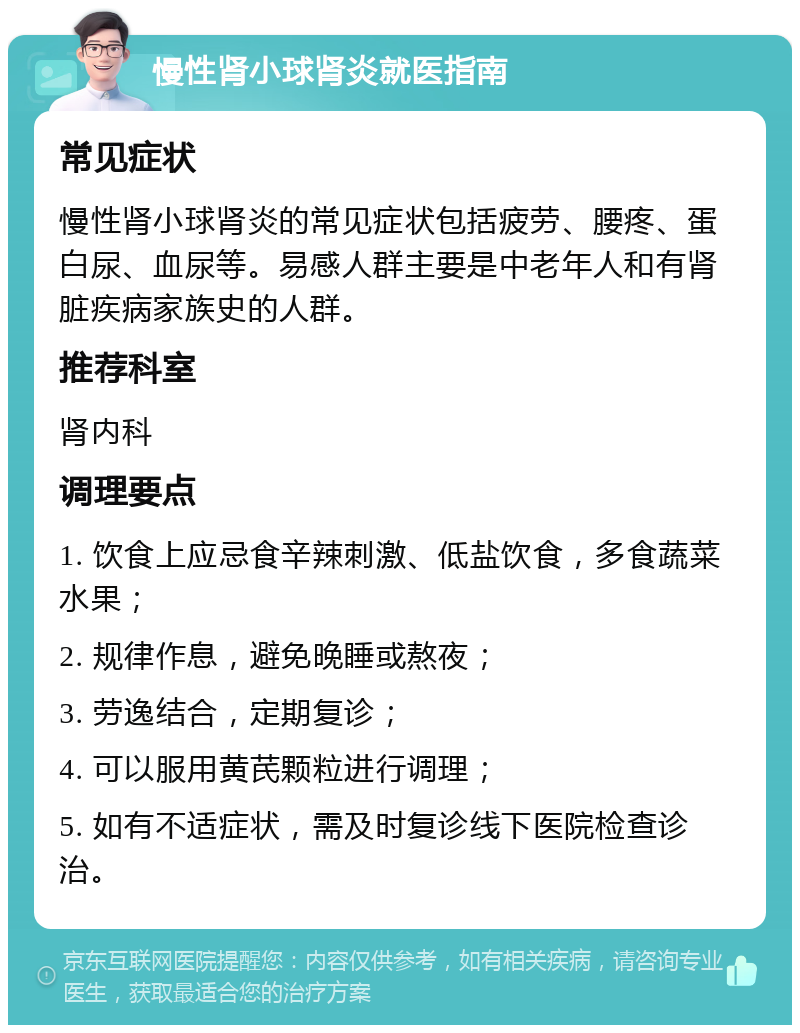 慢性肾小球肾炎就医指南 常见症状 慢性肾小球肾炎的常见症状包括疲劳、腰疼、蛋白尿、血尿等。易感人群主要是中老年人和有肾脏疾病家族史的人群。 推荐科室 肾内科 调理要点 1. 饮食上应忌食辛辣刺激、低盐饮食，多食蔬菜水果； 2. 规律作息，避免晚睡或熬夜； 3. 劳逸结合，定期复诊； 4. 可以服用黄芪颗粒进行调理； 5. 如有不适症状，需及时复诊线下医院检查诊治。