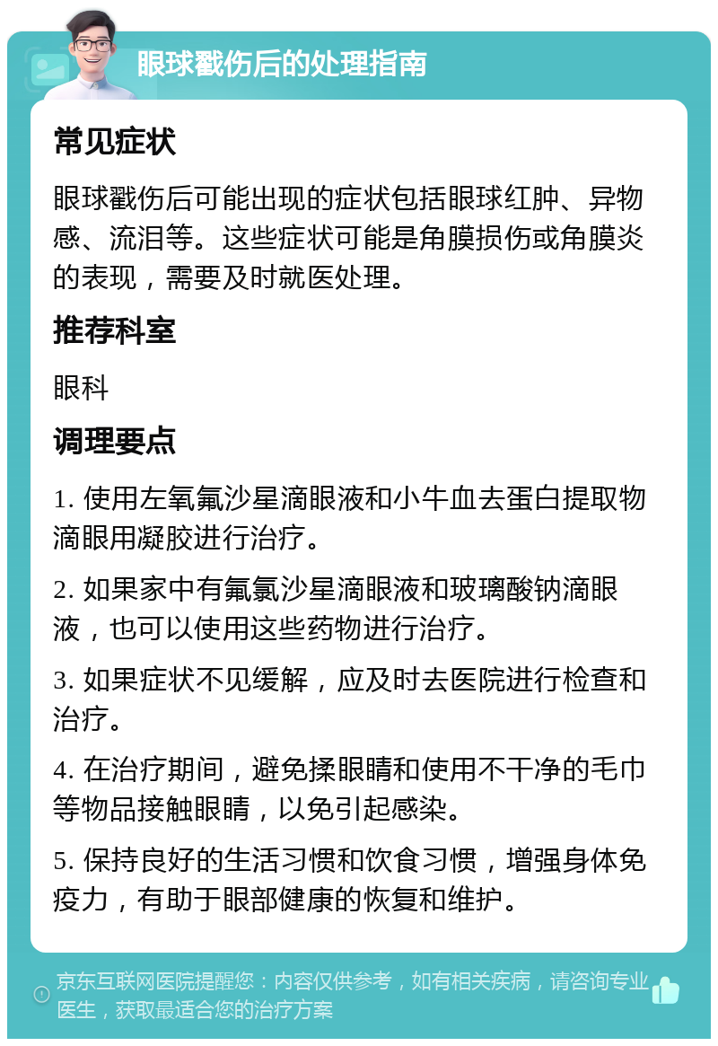 眼球戳伤后的处理指南 常见症状 眼球戳伤后可能出现的症状包括眼球红肿、异物感、流泪等。这些症状可能是角膜损伤或角膜炎的表现，需要及时就医处理。 推荐科室 眼科 调理要点 1. 使用左氧氟沙星滴眼液和小牛血去蛋白提取物滴眼用凝胶进行治疗。 2. 如果家中有氟氯沙星滴眼液和玻璃酸钠滴眼液，也可以使用这些药物进行治疗。 3. 如果症状不见缓解，应及时去医院进行检查和治疗。 4. 在治疗期间，避免揉眼睛和使用不干净的毛巾等物品接触眼睛，以免引起感染。 5. 保持良好的生活习惯和饮食习惯，增强身体免疫力，有助于眼部健康的恢复和维护。