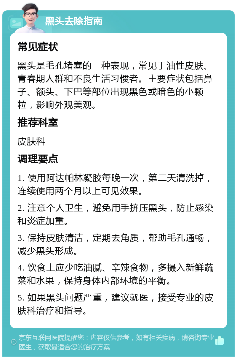 黑头去除指南 常见症状 黑头是毛孔堵塞的一种表现，常见于油性皮肤、青春期人群和不良生活习惯者。主要症状包括鼻子、额头、下巴等部位出现黑色或暗色的小颗粒，影响外观美观。 推荐科室 皮肤科 调理要点 1. 使用阿达帕林凝胶每晚一次，第二天清洗掉，连续使用两个月以上可见效果。 2. 注意个人卫生，避免用手挤压黑头，防止感染和炎症加重。 3. 保持皮肤清洁，定期去角质，帮助毛孔通畅，减少黑头形成。 4. 饮食上应少吃油腻、辛辣食物，多摄入新鲜蔬菜和水果，保持身体内部环境的平衡。 5. 如果黑头问题严重，建议就医，接受专业的皮肤科治疗和指导。