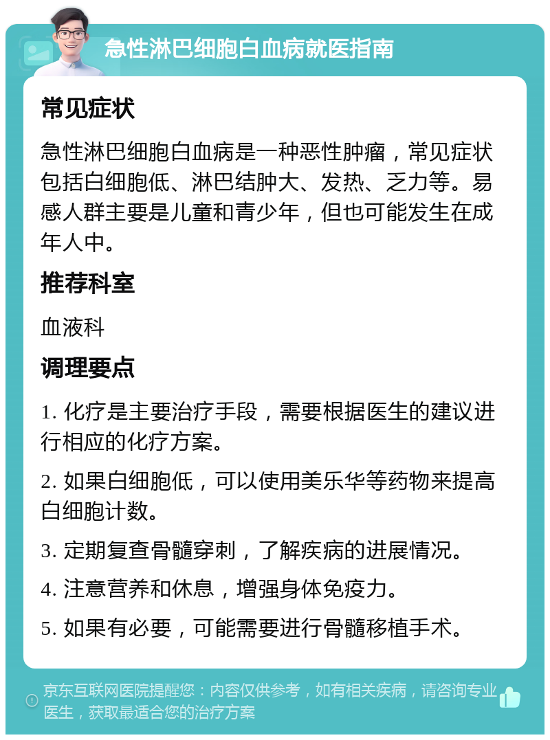 急性淋巴细胞白血病就医指南 常见症状 急性淋巴细胞白血病是一种恶性肿瘤，常见症状包括白细胞低、淋巴结肿大、发热、乏力等。易感人群主要是儿童和青少年，但也可能发生在成年人中。 推荐科室 血液科 调理要点 1. 化疗是主要治疗手段，需要根据医生的建议进行相应的化疗方案。 2. 如果白细胞低，可以使用美乐华等药物来提高白细胞计数。 3. 定期复查骨髓穿刺，了解疾病的进展情况。 4. 注意营养和休息，增强身体免疫力。 5. 如果有必要，可能需要进行骨髓移植手术。