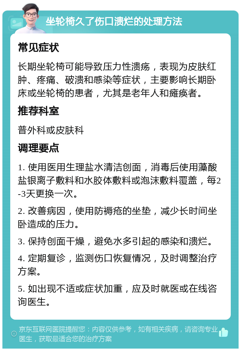 坐轮椅久了伤口溃烂的处理方法 常见症状 长期坐轮椅可能导致压力性溃疡，表现为皮肤红肿、疼痛、破溃和感染等症状，主要影响长期卧床或坐轮椅的患者，尤其是老年人和瘫痪者。 推荐科室 普外科或皮肤科 调理要点 1. 使用医用生理盐水清洁创面，消毒后使用藻酸盐银离子敷料和水胶体敷料或泡沫敷料覆盖，每2-3天更换一次。 2. 改善病因，使用防褥疮的坐垫，减少长时间坐卧造成的压力。 3. 保持创面干燥，避免水多引起的感染和溃烂。 4. 定期复诊，监测伤口恢复情况，及时调整治疗方案。 5. 如出现不适或症状加重，应及时就医或在线咨询医生。