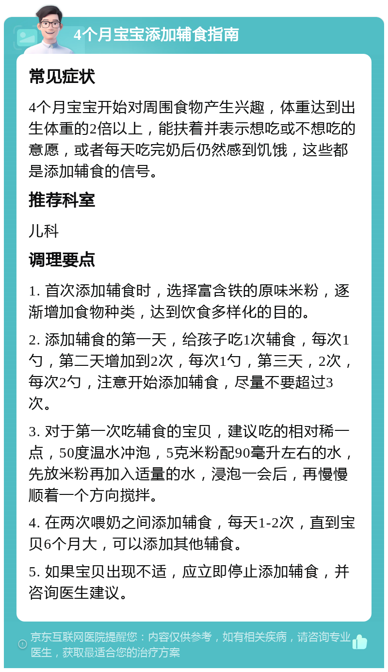 4个月宝宝添加辅食指南 常见症状 4个月宝宝开始对周围食物产生兴趣，体重达到出生体重的2倍以上，能扶着并表示想吃或不想吃的意愿，或者每天吃完奶后仍然感到饥饿，这些都是添加辅食的信号。 推荐科室 儿科 调理要点 1. 首次添加辅食时，选择富含铁的原味米粉，逐渐增加食物种类，达到饮食多样化的目的。 2. 添加辅食的第一天，给孩子吃1次辅食，每次1勺，第二天增加到2次，每次1勺，第三天，2次，每次2勺，注意开始添加辅食，尽量不要超过3次。 3. 对于第一次吃辅食的宝贝，建议吃的相对稀一点，50度温水冲泡，5克米粉配90毫升左右的水，先放米粉再加入适量的水，浸泡一会后，再慢慢顺着一个方向搅拌。 4. 在两次喂奶之间添加辅食，每天1-2次，直到宝贝6个月大，可以添加其他辅食。 5. 如果宝贝出现不适，应立即停止添加辅食，并咨询医生建议。