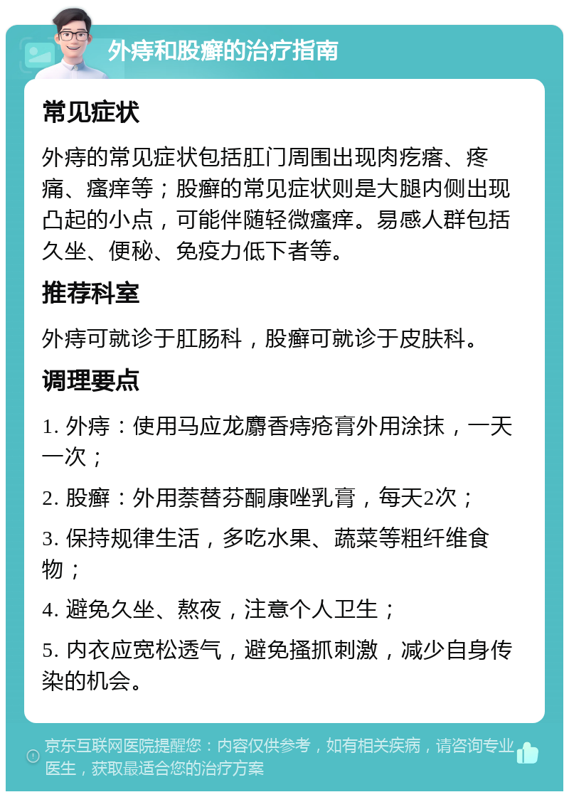 外痔和股癣的治疗指南 常见症状 外痔的常见症状包括肛门周围出现肉疙瘩、疼痛、瘙痒等；股癣的常见症状则是大腿内侧出现凸起的小点，可能伴随轻微瘙痒。易感人群包括久坐、便秘、免疫力低下者等。 推荐科室 外痔可就诊于肛肠科，股癣可就诊于皮肤科。 调理要点 1. 外痔：使用马应龙麝香痔疮膏外用涂抹，一天一次； 2. 股癣：外用萘替芬酮康唑乳膏，每天2次； 3. 保持规律生活，多吃水果、蔬菜等粗纤维食物； 4. 避免久坐、熬夜，注意个人卫生； 5. 内衣应宽松透气，避免搔抓刺激，减少自身传染的机会。