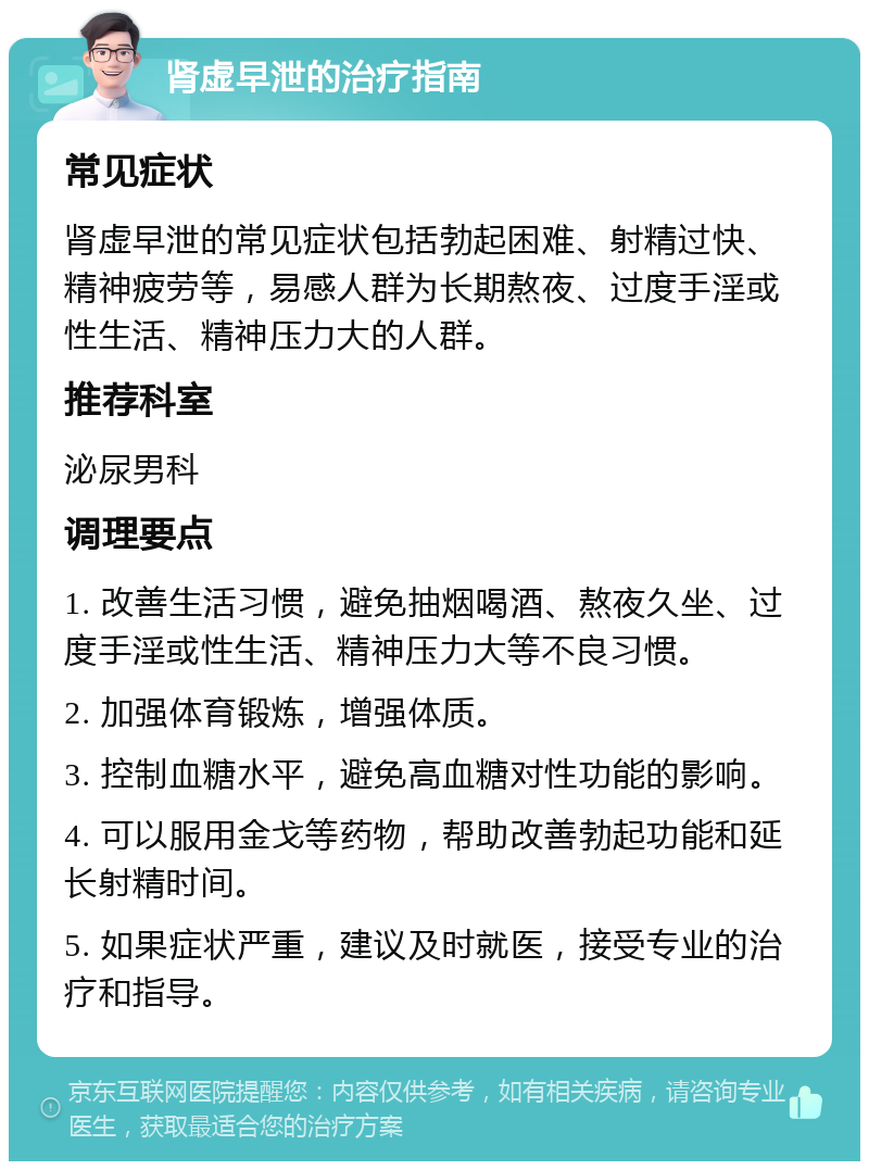 肾虚早泄的治疗指南 常见症状 肾虚早泄的常见症状包括勃起困难、射精过快、精神疲劳等，易感人群为长期熬夜、过度手淫或性生活、精神压力大的人群。 推荐科室 泌尿男科 调理要点 1. 改善生活习惯，避免抽烟喝酒、熬夜久坐、过度手淫或性生活、精神压力大等不良习惯。 2. 加强体育锻炼，增强体质。 3. 控制血糖水平，避免高血糖对性功能的影响。 4. 可以服用金戈等药物，帮助改善勃起功能和延长射精时间。 5. 如果症状严重，建议及时就医，接受专业的治疗和指导。