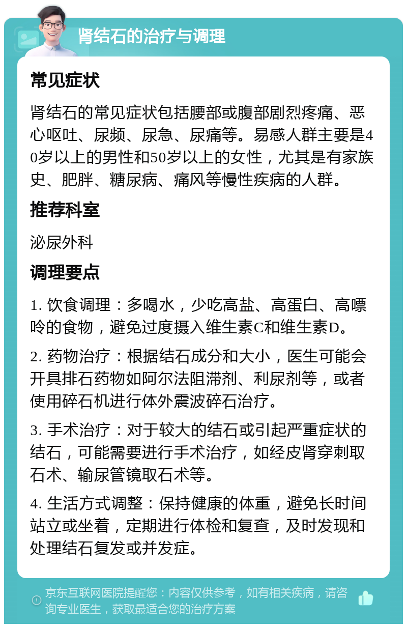 肾结石的治疗与调理 常见症状 肾结石的常见症状包括腰部或腹部剧烈疼痛、恶心呕吐、尿频、尿急、尿痛等。易感人群主要是40岁以上的男性和50岁以上的女性，尤其是有家族史、肥胖、糖尿病、痛风等慢性疾病的人群。 推荐科室 泌尿外科 调理要点 1. 饮食调理：多喝水，少吃高盐、高蛋白、高嘌呤的食物，避免过度摄入维生素C和维生素D。 2. 药物治疗：根据结石成分和大小，医生可能会开具排石药物如阿尔法阻滞剂、利尿剂等，或者使用碎石机进行体外震波碎石治疗。 3. 手术治疗：对于较大的结石或引起严重症状的结石，可能需要进行手术治疗，如经皮肾穿刺取石术、输尿管镜取石术等。 4. 生活方式调整：保持健康的体重，避免长时间站立或坐着，定期进行体检和复查，及时发现和处理结石复发或并发症。