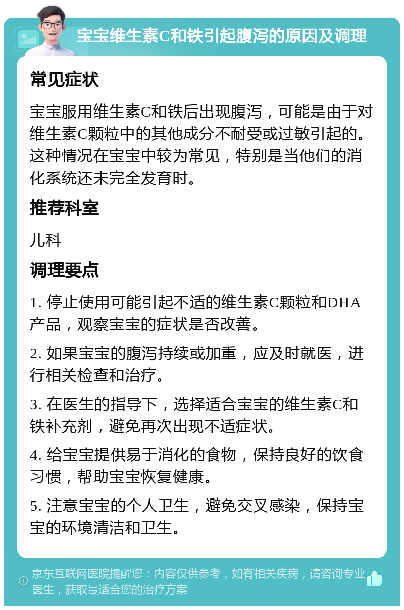 宝宝维生素C和铁引起腹泻的原因及调理 常见症状 宝宝服用维生素C和铁后出现腹泻，可能是由于对维生素C颗粒中的其他成分不耐受或过敏引起的。这种情况在宝宝中较为常见，特别是当他们的消化系统还未完全发育时。 推荐科室 儿科 调理要点 1. 停止使用可能引起不适的维生素C颗粒和DHA产品，观察宝宝的症状是否改善。 2. 如果宝宝的腹泻持续或加重，应及时就医，进行相关检查和治疗。 3. 在医生的指导下，选择适合宝宝的维生素C和铁补充剂，避免再次出现不适症状。 4. 给宝宝提供易于消化的食物，保持良好的饮食习惯，帮助宝宝恢复健康。 5. 注意宝宝的个人卫生，避免交叉感染，保持宝宝的环境清洁和卫生。