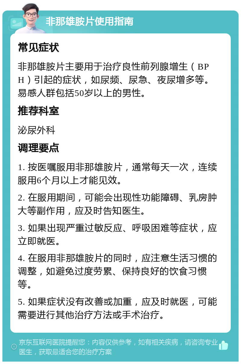 非那雄胺片使用指南 常见症状 非那雄胺片主要用于治疗良性前列腺增生（BPH）引起的症状，如尿频、尿急、夜尿增多等。易感人群包括50岁以上的男性。 推荐科室 泌尿外科 调理要点 1. 按医嘱服用非那雄胺片，通常每天一次，连续服用6个月以上才能见效。 2. 在服用期间，可能会出现性功能障碍、乳房肿大等副作用，应及时告知医生。 3. 如果出现严重过敏反应、呼吸困难等症状，应立即就医。 4. 在服用非那雄胺片的同时，应注意生活习惯的调整，如避免过度劳累、保持良好的饮食习惯等。 5. 如果症状没有改善或加重，应及时就医，可能需要进行其他治疗方法或手术治疗。