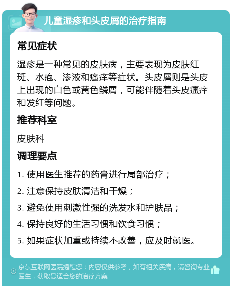 儿童湿疹和头皮屑的治疗指南 常见症状 湿疹是一种常见的皮肤病，主要表现为皮肤红斑、水疱、渗液和瘙痒等症状。头皮屑则是头皮上出现的白色或黄色鳞屑，可能伴随着头皮瘙痒和发红等问题。 推荐科室 皮肤科 调理要点 1. 使用医生推荐的药膏进行局部治疗； 2. 注意保持皮肤清洁和干燥； 3. 避免使用刺激性强的洗发水和护肤品； 4. 保持良好的生活习惯和饮食习惯； 5. 如果症状加重或持续不改善，应及时就医。