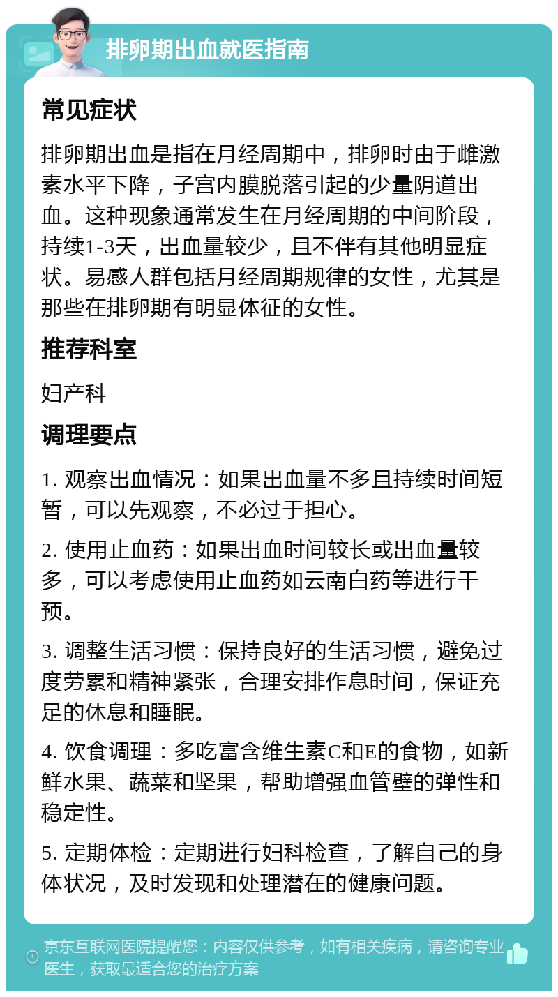 排卵期出血就医指南 常见症状 排卵期出血是指在月经周期中，排卵时由于雌激素水平下降，子宫内膜脱落引起的少量阴道出血。这种现象通常发生在月经周期的中间阶段，持续1-3天，出血量较少，且不伴有其他明显症状。易感人群包括月经周期规律的女性，尤其是那些在排卵期有明显体征的女性。 推荐科室 妇产科 调理要点 1. 观察出血情况：如果出血量不多且持续时间短暂，可以先观察，不必过于担心。 2. 使用止血药：如果出血时间较长或出血量较多，可以考虑使用止血药如云南白药等进行干预。 3. 调整生活习惯：保持良好的生活习惯，避免过度劳累和精神紧张，合理安排作息时间，保证充足的休息和睡眠。 4. 饮食调理：多吃富含维生素C和E的食物，如新鲜水果、蔬菜和坚果，帮助增强血管壁的弹性和稳定性。 5. 定期体检：定期进行妇科检查，了解自己的身体状况，及时发现和处理潜在的健康问题。