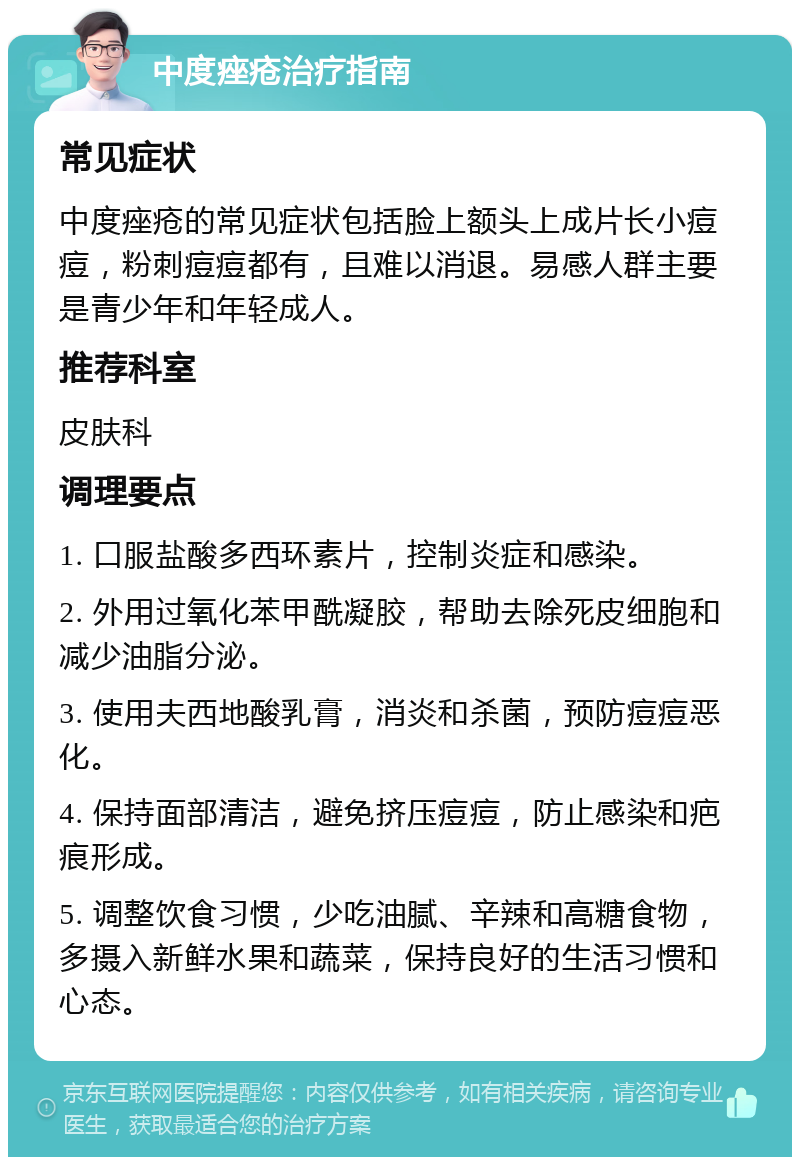 中度痤疮治疗指南 常见症状 中度痤疮的常见症状包括脸上额头上成片长小痘痘，粉刺痘痘都有，且难以消退。易感人群主要是青少年和年轻成人。 推荐科室 皮肤科 调理要点 1. 口服盐酸多西环素片，控制炎症和感染。 2. 外用过氧化苯甲酰凝胶，帮助去除死皮细胞和减少油脂分泌。 3. 使用夫西地酸乳膏，消炎和杀菌，预防痘痘恶化。 4. 保持面部清洁，避免挤压痘痘，防止感染和疤痕形成。 5. 调整饮食习惯，少吃油腻、辛辣和高糖食物，多摄入新鲜水果和蔬菜，保持良好的生活习惯和心态。