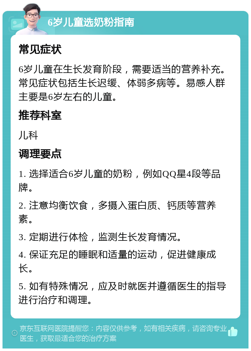 6岁儿童选奶粉指南 常见症状 6岁儿童在生长发育阶段，需要适当的营养补充。常见症状包括生长迟缓、体弱多病等。易感人群主要是6岁左右的儿童。 推荐科室 儿科 调理要点 1. 选择适合6岁儿童的奶粉，例如QQ星4段等品牌。 2. 注意均衡饮食，多摄入蛋白质、钙质等营养素。 3. 定期进行体检，监测生长发育情况。 4. 保证充足的睡眠和适量的运动，促进健康成长。 5. 如有特殊情况，应及时就医并遵循医生的指导进行治疗和调理。